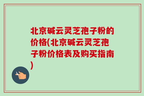 北京碱云灵芝孢子粉的价格(北京碱云灵芝孢子粉价格表及购买指南)