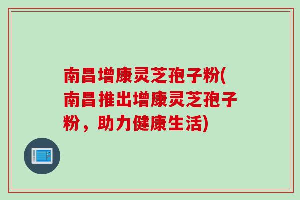 南昌增康灵芝孢子粉(南昌推出增康灵芝孢子粉，助力健康生活)