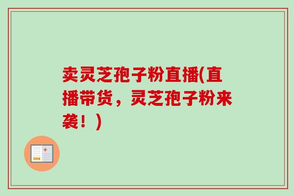 卖灵芝孢子粉直播(直播带货，灵芝孢子粉来袭！)