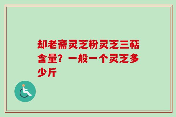 却老斋灵芝粉灵芝三萜含量？一般一个灵芝多少斤