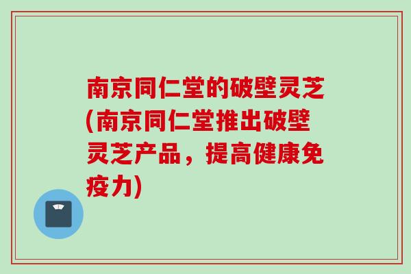 南京同仁堂的破壁灵芝(南京同仁堂推出破壁灵芝产品，提高健康免疫力)
