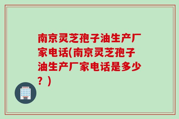 南京灵芝孢子油生产厂家电话(南京灵芝孢子油生产厂家电话是多少？)