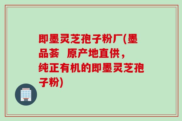 即墨灵芝孢子粉厂(墨品荟  原产地直供，纯正有机的即墨灵芝孢子粉)