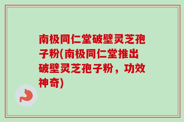 南极同仁堂破壁灵芝孢子粉(南极同仁堂推出破壁灵芝孢子粉，功效神奇)
