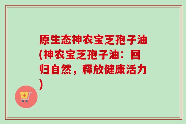 原生态神农宝芝孢子油(神农宝芝孢子油：回归自然，释放健康活力)