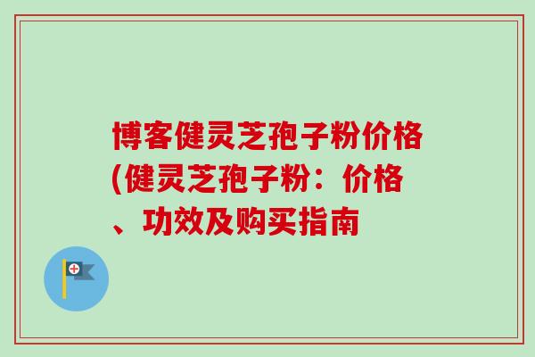 博客健灵芝孢子粉价格(健灵芝孢子粉：价格、功效及购买指南