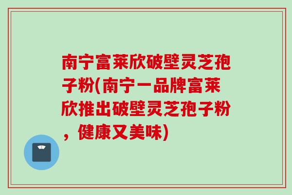 南宁富莱欣破壁灵芝孢子粉(南宁一品牌富莱欣推出破壁灵芝孢子粉，健康又美味)