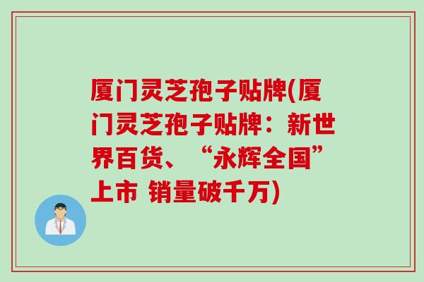 厦门灵芝孢子贴牌(厦门灵芝孢子贴牌：新世界百货、“永辉全国”上市 销量破千万)