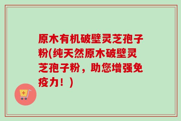 原木有机破壁灵芝孢子粉(纯天然原木破壁灵芝孢子粉，助您增强免疫力！)
