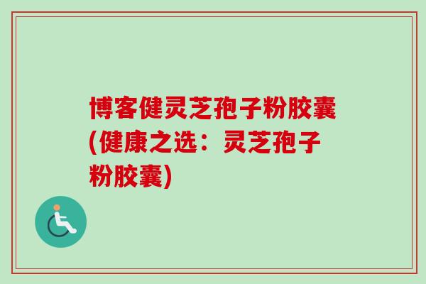 博客健灵芝孢子粉胶囊(健康之选：灵芝孢子粉胶囊)