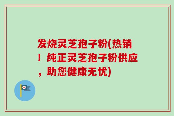 发烧灵芝孢子粉(热销！纯正灵芝孢子粉供应，助您健康无忧)