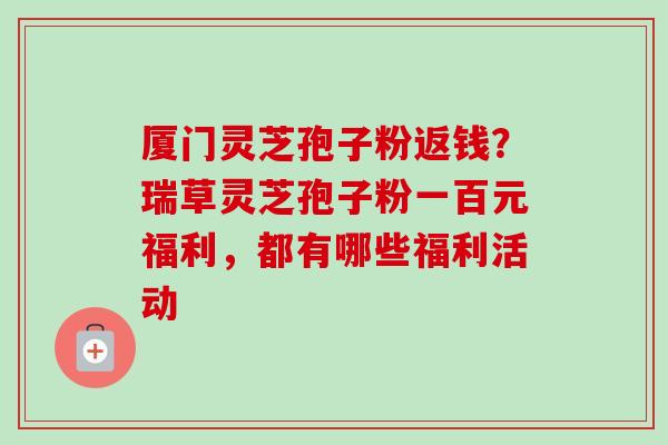 厦门灵芝孢子粉返钱？瑞草灵芝孢子粉一百元福利，都有哪些福利活动