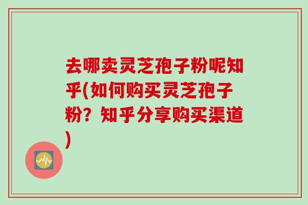 去哪卖灵芝孢子粉呢知乎(如何购买灵芝孢子粉?知乎分享购买渠道) 去哪卖灵芝孢子粉呢知乎(如何购买灵芝孢子粉?知乎分享购买渠道)