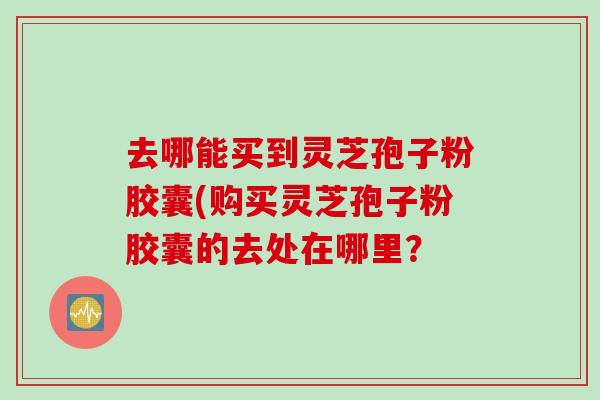 去哪能买到灵芝孢子粉胶囊(购买灵芝孢子粉胶囊的去处在哪里？