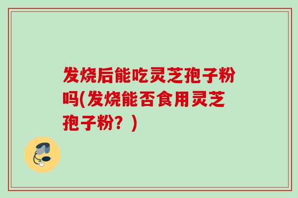 发烧后能吃灵芝孢子粉吗(发烧能否食用灵芝孢子粉？)