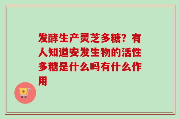 发酵生产灵芝多糖？有人知道安发生物的活性多糖是什么吗有什么作用