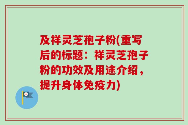 及祥灵芝孢子粉(重写后的标题：祥灵芝孢子粉的功效及用途介绍，提升身体免疫力)