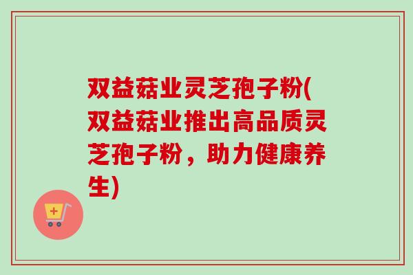 双益菇业灵芝孢子粉(双益菇业推出高品质灵芝孢子粉，助力健康养生)
