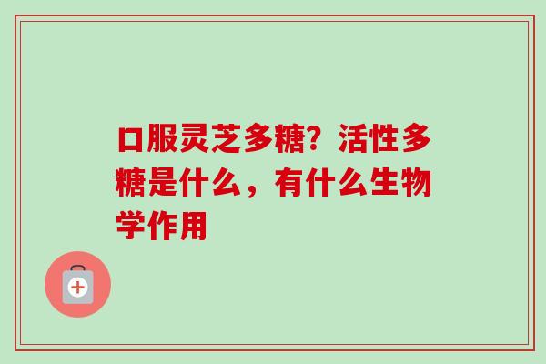 口服灵芝多糖?活性多糖是什么,有什么生物学作用 口服灵芝多糖?活性多糖是什么,有什么生物学作用