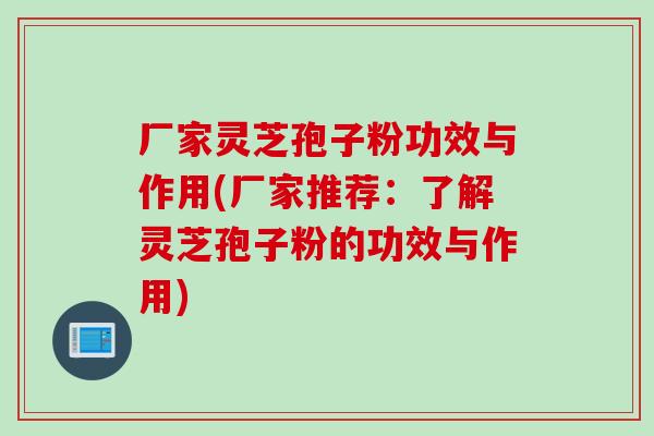 厂家灵芝孢子粉功效与作用(厂家推荐：了解灵芝孢子粉的功效与作用)