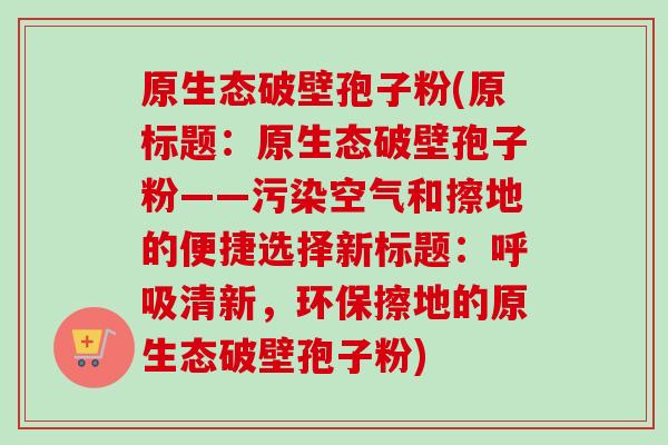 原生态破壁孢子粉(原标题：原生态破壁孢子粉——污染空气和擦地的便捷选择新标题：呼吸清新，环保擦地的原生态破壁孢子粉)