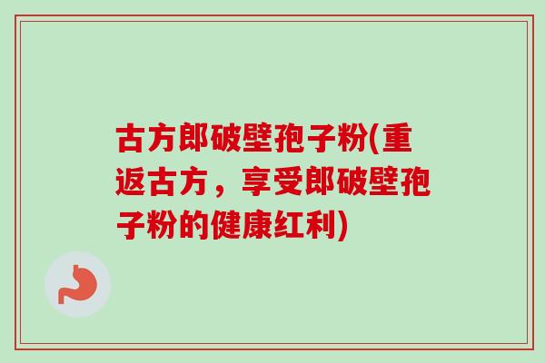 古方郎破壁孢子粉(重返古方，享受郎破壁孢子粉的健康红利)