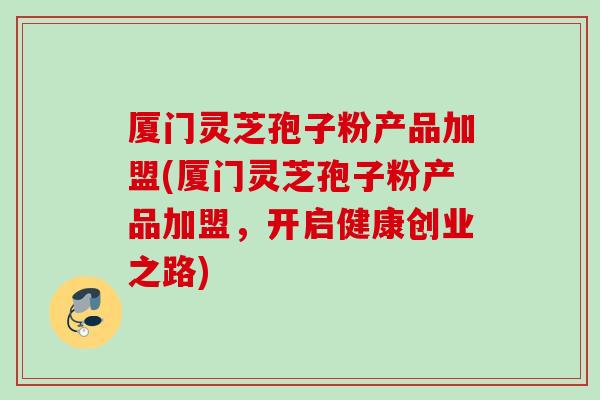 厦门灵芝孢子粉产品加盟(厦门灵芝孢子粉产品加盟，开启健康创业之路)