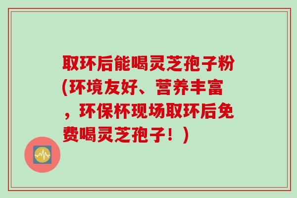 取环后能喝灵芝孢子粉(环境友好、营养丰富，环保杯现场取环后免费喝灵芝孢子！)