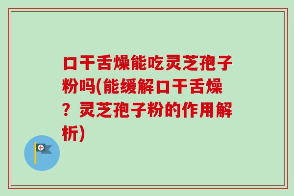 口干舌燥能吃灵芝孢子粉吗(能缓解口干舌燥？灵芝孢子粉的作用解析)