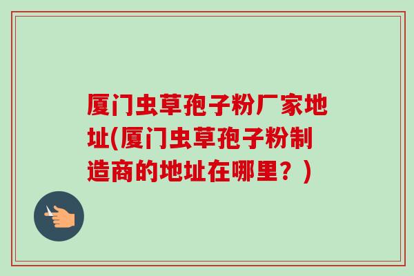 厦门虫草孢子粉厂家地址(厦门虫草孢子粉制造商的地址在哪里？)
