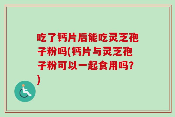 吃了钙片后能吃灵芝孢子粉吗(钙片与灵芝孢子粉可以一起食用吗？)