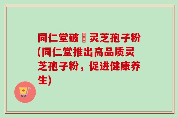 同仁堂破礕灵芝孢子粉(同仁堂推出高品质灵芝孢子粉，促进健康养生)