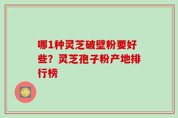 哪1种灵芝破壁粉要好些？灵芝孢子粉产地排行榜