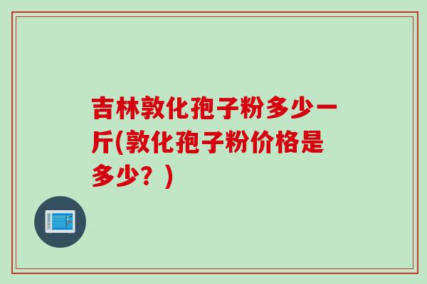 吉林敦化孢子粉多少一斤(敦化孢子粉价格是多少？)