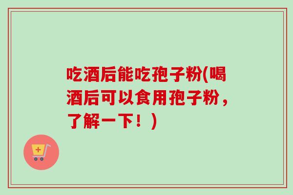 吃酒后能吃孢子粉(喝酒后可以食用孢子粉，了解一下！)
