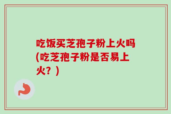 吃饭买芝孢子粉上火吗(吃芝孢子粉是否易上火？)