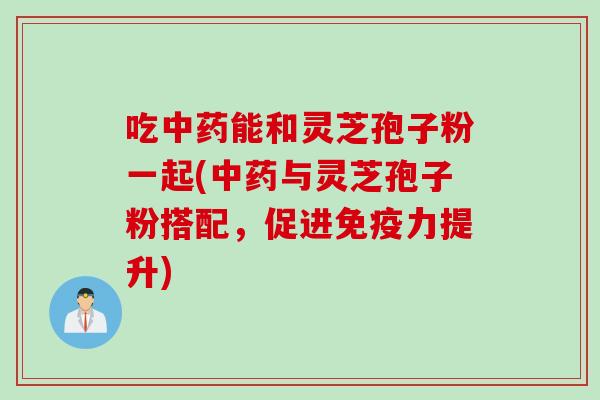 吃中药能和灵芝孢子粉一起(中药与灵芝孢子粉搭配，促进免疫力提升)