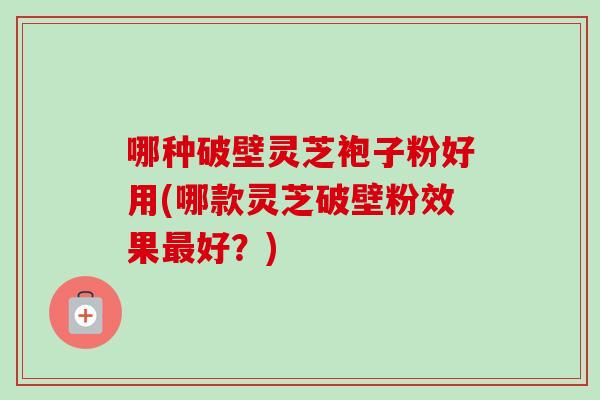 哪种破壁灵芝袍子粉好用(哪款灵芝破壁粉效果最好？)