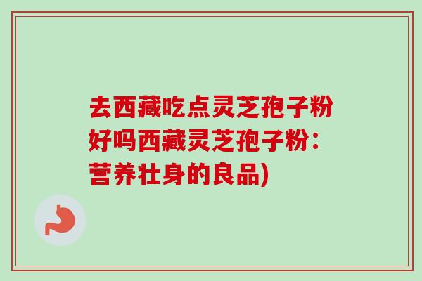 去西藏吃点灵芝孢子粉好吗西藏灵芝孢子粉：营养壮身的良品)