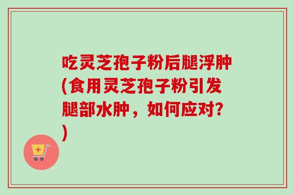 吃灵芝孢子粉后腿浮肿(食用灵芝孢子粉引发腿部水肿,如何应对?) 吃灵芝孢子粉后腿浮肿(食用灵芝孢子粉引发腿部水肿,如何应对?)