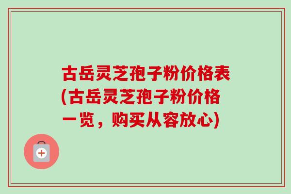 古岳灵芝孢子粉价格表(古岳灵芝孢子粉价格一览，购买从容放心)