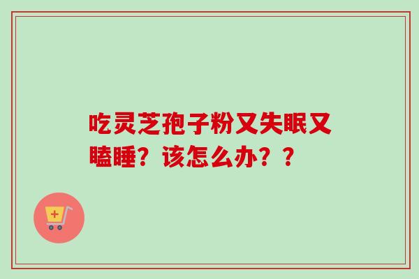 吃灵芝孢子粉又失眠又瞌睡？该怎么办？？