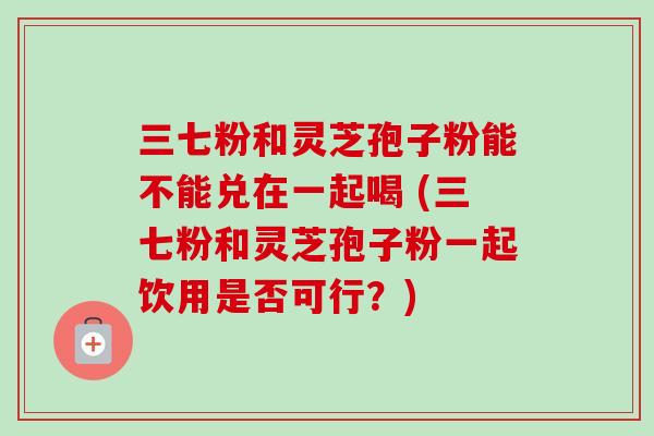 三七粉和灵芝孢子粉能不能兑在一起喝 (三七粉和灵芝孢子粉一起饮用是否可行？)