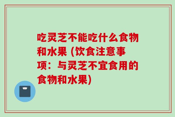 吃灵芝不能吃什么食物和水果 (饮食注意事项：与灵芝不宜食用的食物和水果)