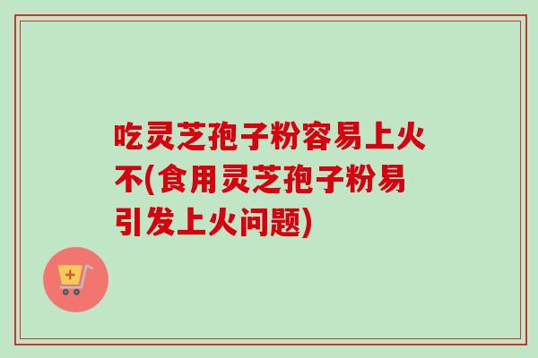 吃灵芝孢子粉容易上火不(食用灵芝孢子粉易引发上火问题)