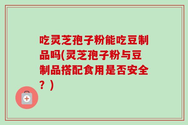吃灵芝孢子粉能吃豆制品吗(灵芝孢子粉与豆制品搭配食用是否安全？)