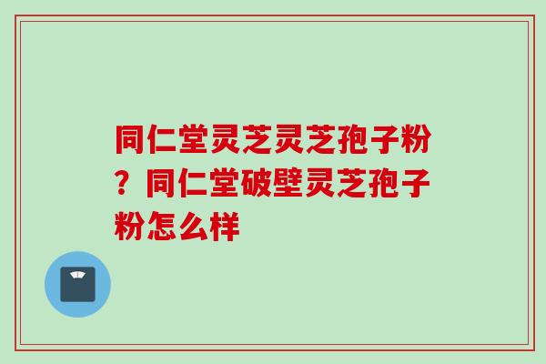 同仁堂灵芝灵芝孢子粉？同仁堂破壁灵芝孢子粉怎么样