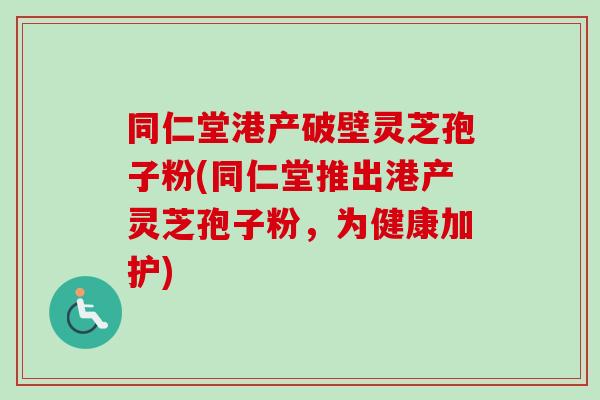 同仁堂港产破壁灵芝孢子粉(同仁堂推出港产灵芝孢子粉，为健康加护)