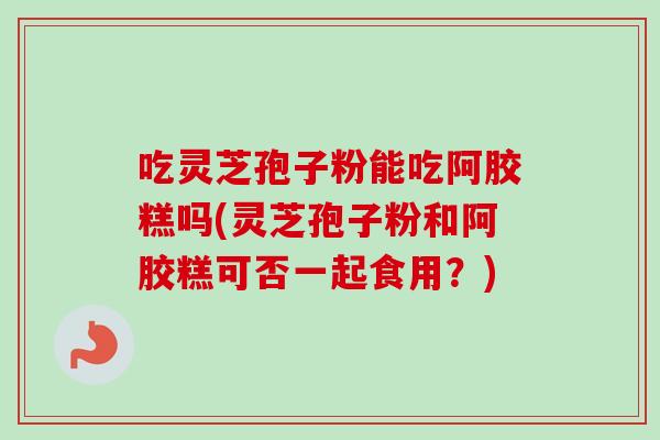 吃灵芝孢子粉能吃阿胶糕吗(灵芝孢子粉和阿胶糕可否一起食用？)