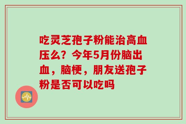 吃灵芝孢子粉能高么?今年5月份脑出,脑梗,朋友送孢子粉是否可以吃吗 吃灵芝孢子粉能高么?今年5月份脑出,脑梗,朋友送孢子粉是否可以吃吗